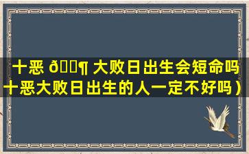 十恶 🐶 大败日出生会短命吗（十恶大败日出生的人一定不好吗）